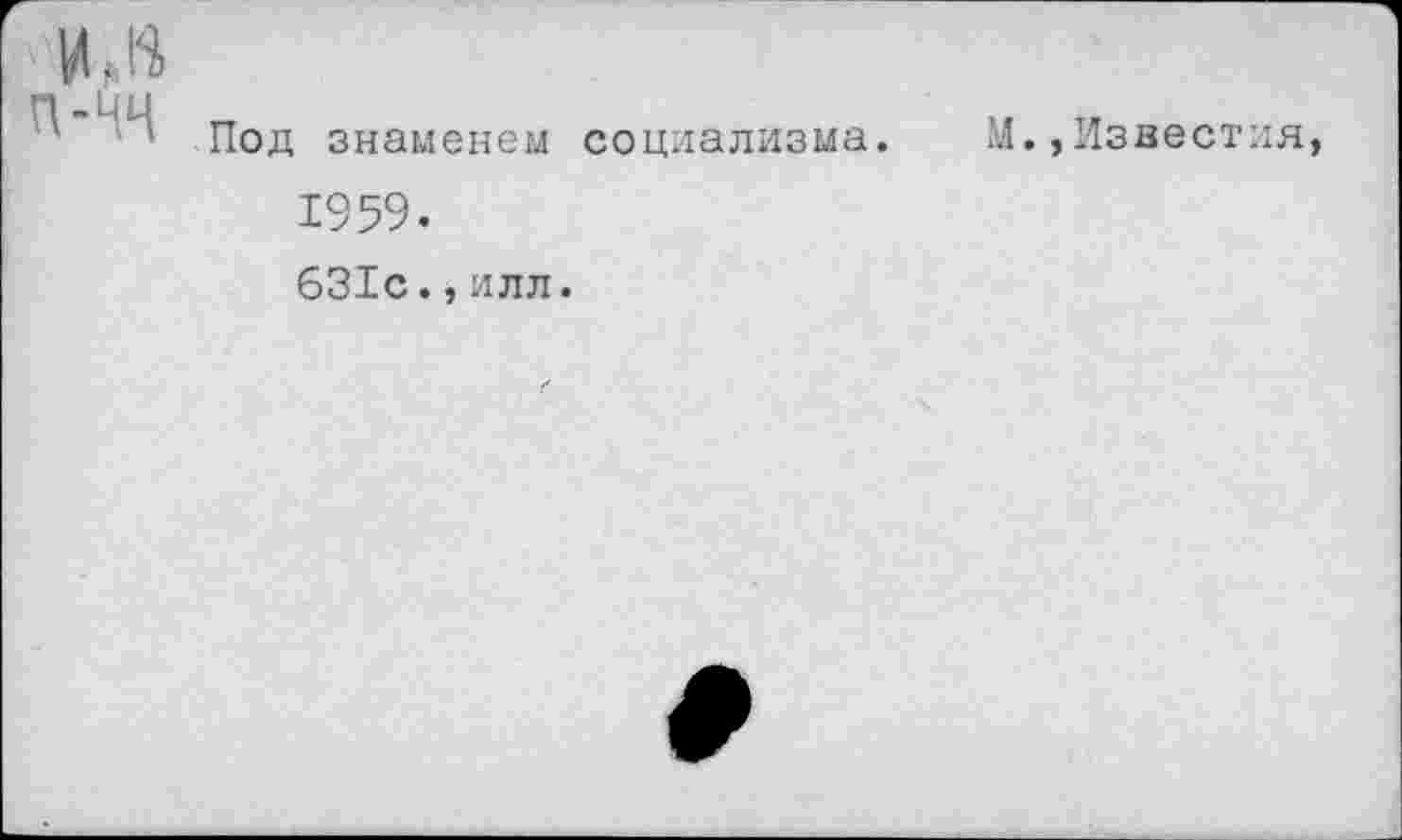 ﻿"■ИЛ
Под знаменем социализма. М.,Известия, 1959.
631с.,илл.